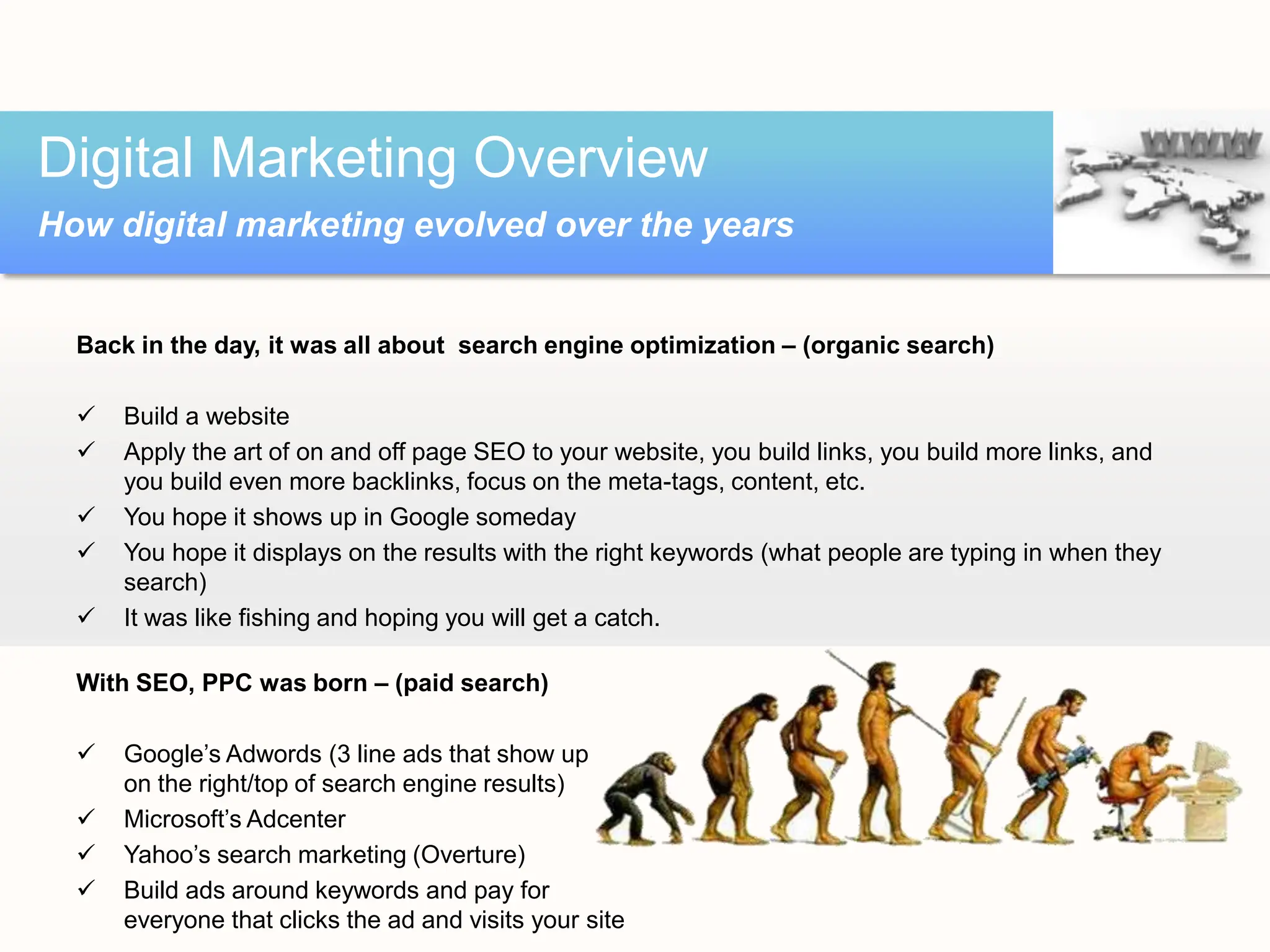 Back in the day, it was all about search engine optimization – (organic search)
 Build a website
 Apply the art of on and off page SEO to your website, you build links, you build more links, and
you build even more backlinks, focus on the meta-tags, content, etc.
 You hope it shows up in Google someday
 You hope it displays on the results with the right keywords (what people are typing in when they
search)
 It was like fishing and hoping you will get a catch.
With SEO, PPC was born – (paid search)
 Google’s Adwords (3 line ads that show up
on the right/top of search engine results)
 Microsoft’s Adcenter
 Yahoo’s search marketing (Overture)
 Build ads around keywords and pay for
everyone that clicks the ad and visits your site
Digital Marketing Overview
How digital marketing evolved over the years
 