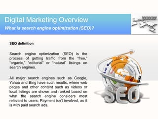 Digital Marketing Overview
What is search engine optimization (SEO)?


  SEO definition

  Search engine optimization (SEO) is the
  process of getting traffic from the “free,”
  “organic,” “editorial” or “natural” listings on
  search engines.

  All major search engines such as Google,
  Yahoo and Bing have such results, where web
  pages and other content such as videos or
  local listings are shown and ranked based on
  what the search engine considers most
  relevant to users. Payment isn’t involved, as it
  is with paid search ads.
 