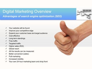 Digital Marketing Overview
Advantages of search engine optimization (SEO)



     Your website will be found
     Improve your competitive edge
     Expand your customer base and target audience
     Cost effective
     Long term standings
     Free traffic
     Targeted traffic
     Higher sales (ROI)
     Global reach
     All the results can be measured
     Better conversion (sales)
     Pull marketing
     Increased visibility
     Your own 24 hour marketing team and shop front
 