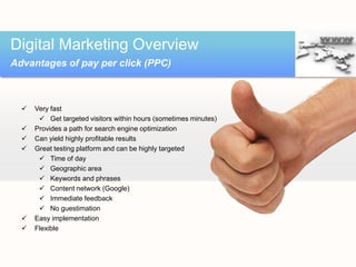 Digital Marketing Overview
Advantages of pay per click (PPC)



     Very fast
        Get targeted visitors within hours (sometimes minutes)
     Provides a path for search engine optimization
     Can yield highly profitable results
     Great testing platform and can be highly targeted
        Time of day
        Geographic area
        Keywords and phrases
        Content network (Google)
        Immediate feedback
        No guestimation
     Easy implementation
     Flexible
 