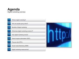 Agenda
Digital marketing overview




 1    What is digital marketing?


 2    Why are people going online?


 3    Benefits of digital marketing


 4    What does digital marketing consist of?


 5    How digital marketing evolved


 6    Search engine optimization (SEO)


 7    Pay per click (PPC)


 8    Social media Marketing (SMM)


 9    Digital marketing measurement
 