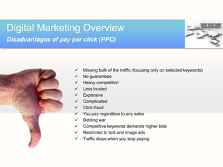 Digital Marketing Overview
Disadvantages of pay per click (PPC)



                         Missing bulk of the traffic (focusing only on selected keywords)
                         No guarantees
                         Heavy competition
                         Less trusted
                         Expensive
                         Complicated
                         Click fraud
                         You pay regardless to any sales
                         Bidding war
                         Competitive keywords demands higher bids
                         Restricted to text and image ads
                         Traffic stops when you stop paying
 