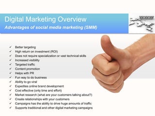 Digital Marketing Overview
Advantages of social media marketing (SMM)



     Better targeting
     High return on investment (ROI)
     Does not require specialization or vast technical skills
     Increased visibility
     Targeted traffic
     Content promotion
     Helps with PR
     Fun way to do business
     Ability to go viral
     Expedites online brand development
     Cost effective (only time and effort)
     Market research (what are your customers talking about?)
     Create relationships with your customers
     Campaigns has the ability to drive huge amounts of traffic
     Supports traditional and other digital marketing campaigns
 
