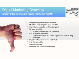 Digital Marketing Overview
Disadvantages of social media marketing (SMM)


                        Wrong strategy can hurt your reputation
                        More time consuming than SEO and PPC
                        Interaction is needed at each location point
                        No short term ROI
                            No clear definition of social media ROI
                        Risk of negative comments
                            ORM processes are needed for big social media marketing
                               campaigns.
                        Negative influence on worker productivity
                        Everything is public
                        Commit resources
                        Ineffective use = brand credibility loss
 