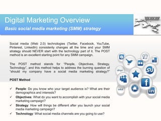 Digital Marketing Overview
Basic social media marketing (SMM) strategy


  Social media (Web 2.0) technologies (Twitter, Facebook, YouTube,
  Pinterest, LinkedIn) consistenly changes all the time and your SMM
  strategy should NEVER start with the technology part of it. The POST
  method is an excellent starting point for any SMM campaign.

  The POST method stands for “People, Objectives, Strategy,
  Technology”, and this method helps to address the burning question of
  “should my company have a social media marketing strategy?”

  POST Method

     People: Do you know who your target audience is? What are their
      demographics and interests?
     Objectives: What do you want to accomplish with your social media
      marketing campaign?
     Strategy: How will things be different after you launch your social
      media marketing campaign?
     Technology: What social media channels are you going to use?
 