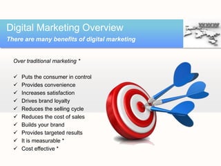 Digital Marketing Overview
There are many benefits of digital marketing


  Over traditional marketing *

     Puts the consumer in control
     Provides convenience
     Increases satisfaction
     Drives brand loyalty
     Reduces the selling cycle
     Reduces the cost of sales
     Builds your brand
     Provides targeted results
     It is measurable *
     Cost effective *
 