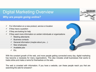 Digital Marketing Overview
Why are people going online?


     For information on a new product, service or location
     If they have a question
     If they are looking for help
     If they want more information on certain individuals or organizations
         Meeting attendants
         Business contacts
         General information (maybe about you…)
         New employees
         Available jobs
         Etc.

  With the constant growth of the web, and more people getting connected every day, digital marketing
  has become a necessity for many organizations. This also includes small businesses that wants to
  trade online and make a name for themselves on the web.

  The web is crowded with information. If you have a website, can these people reach you that are
  searching the web for answers?
 
