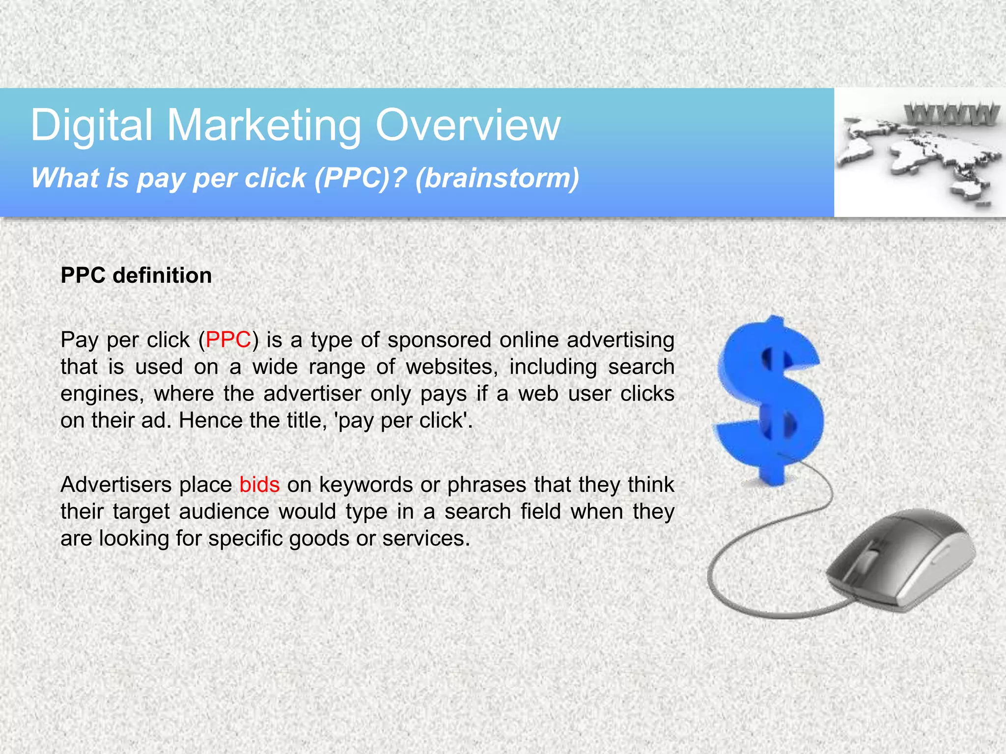 PPC definition
Pay per click (PPC) is a type of sponsored online advertising
that is used on a wide range of websites, including search
engines, where the advertiser only pays if a web user clicks
on their ad. Hence the title, 'pay per click'.
Advertisers place bids on keywords or phrases that they think
their target audience would type in a search field when they
are looking for specific goods or services.
Digital Marketing Overview
What is pay per click (PPC)? (brainstorm)
 