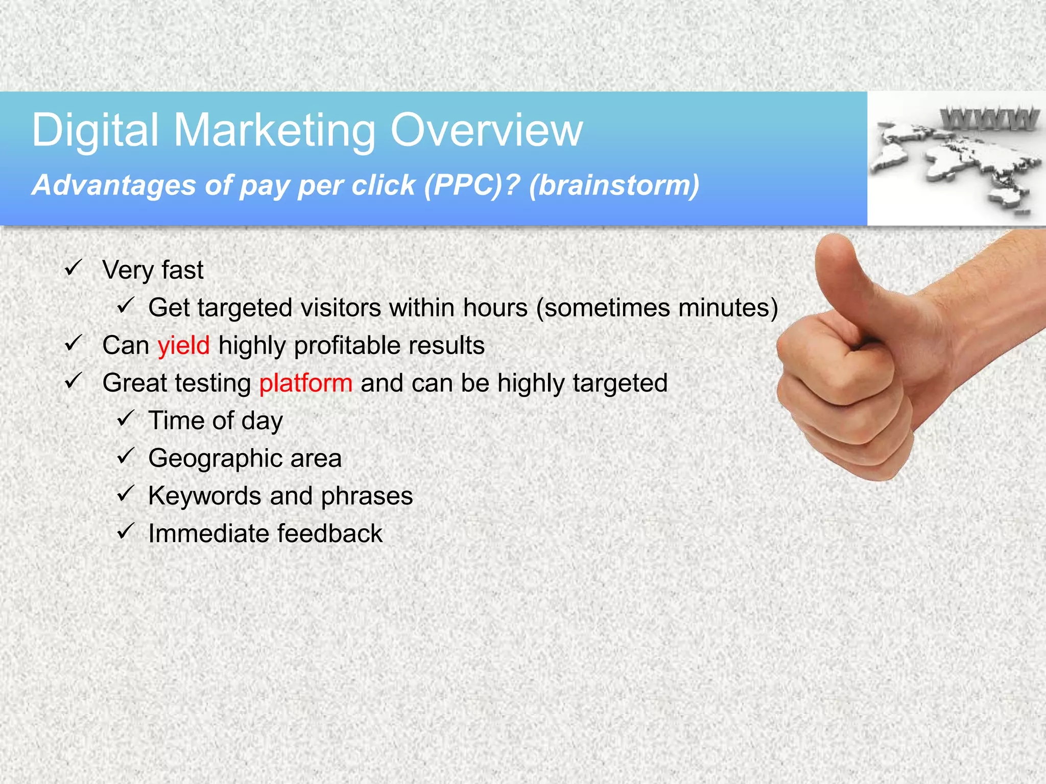  Very fast
 Get targeted visitors within hours (sometimes minutes)
 Can yield highly profitable results
 Great testing platform and can be highly targeted
 Time of day
 Geographic area
 Keywords and phrases
 Immediate feedback
Digital Marketing Overview
Advantages of pay per click (PPC)? (brainstorm)
 