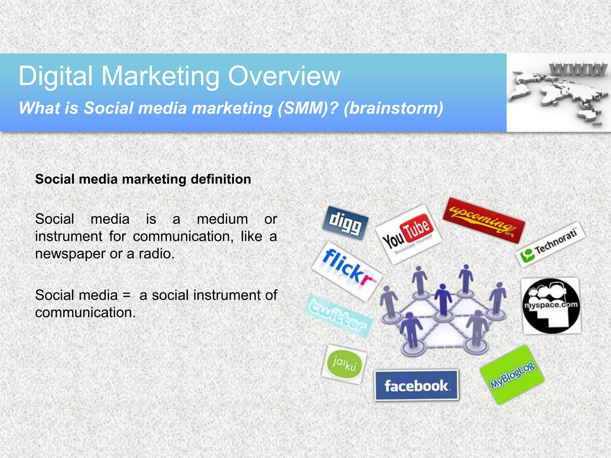 Social media marketing definition
Social media is a medium or
instrument for communication, like a
newspaper or a radio.
Social media = a social instrument of
communication.
Digital Marketing Overview
What is Social media marketing (SMM)? (brainstorm)
 