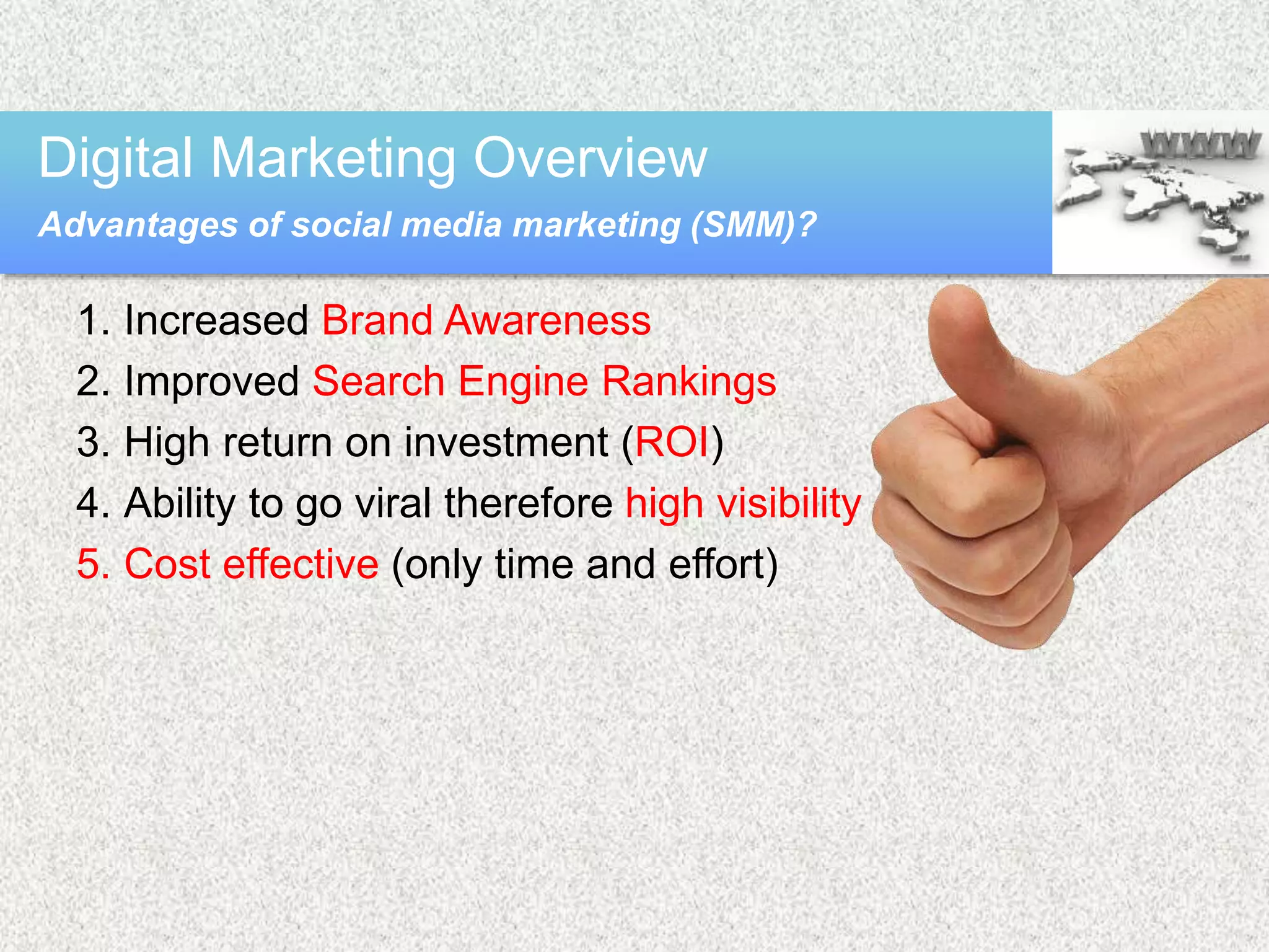 1. Increased Brand Awareness
2. Improved Search Engine Rankings
3. High return on investment (ROI)
4. Ability to go viral therefore high visibility
5. Cost effective (only time and effort)
Digital Marketing Overview
Advantages of social media marketing (SMM)?
 