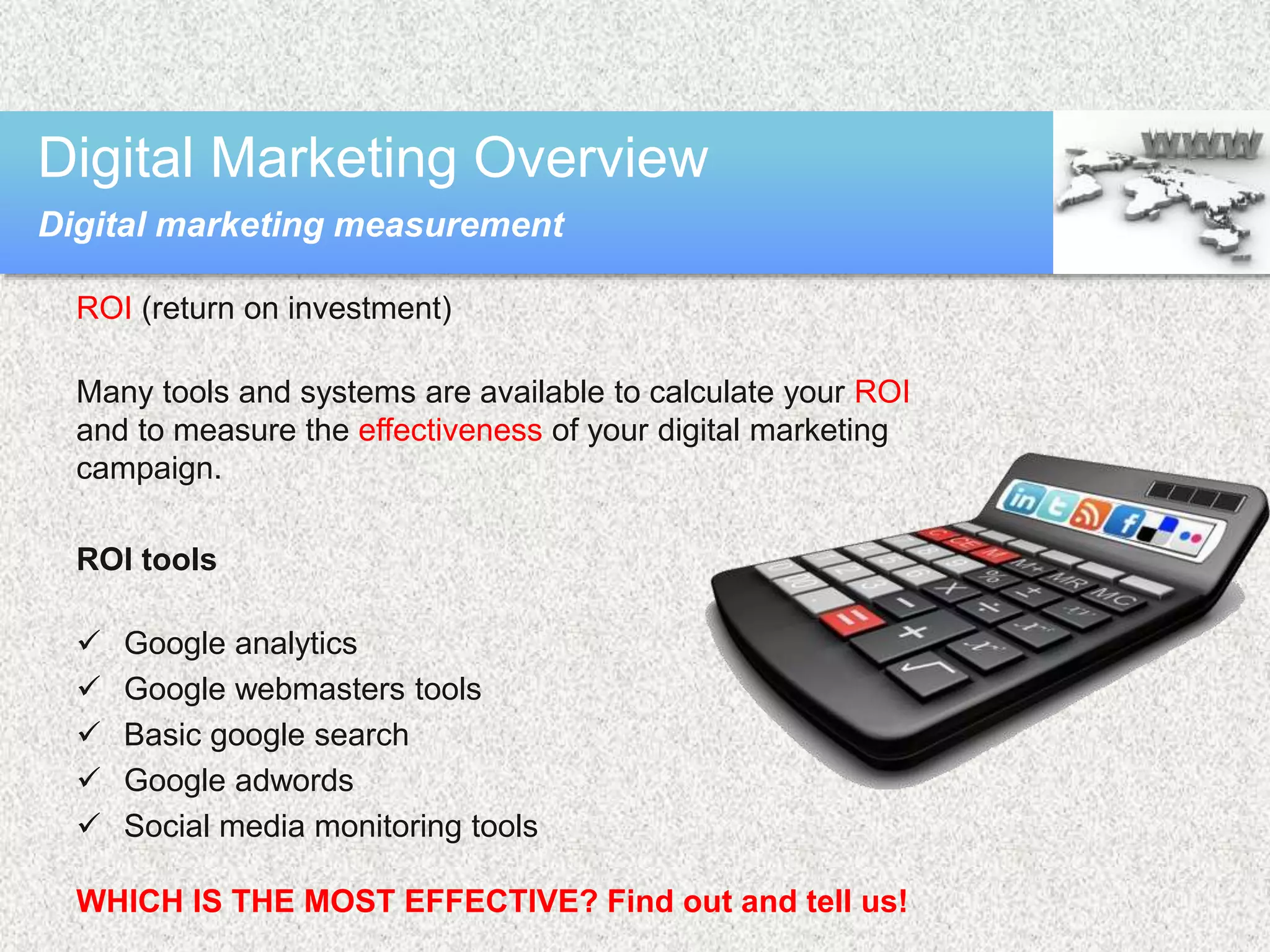 ROI (return on investment)
Many tools and systems are available to calculate your ROI
and to measure the effectiveness of your digital marketing
campaign.
ROI tools
 Google analytics
 Google webmasters tools
 Basic google search
 Google adwords
 Social media monitoring tools
WHICH IS THE MOST EFFECTIVE? Find out and tell us!
Digital Marketing Overview
Digital marketing measurement
 