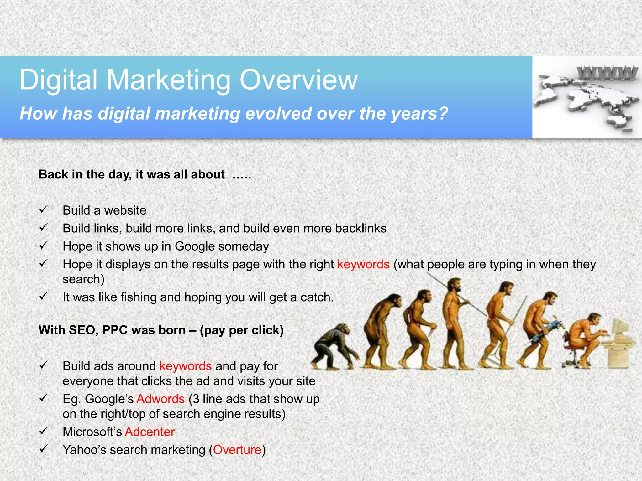 Back in the day, it was all about …..
 Build a website
 Build links, build more links, and build even more backlinks
 Hope it shows up in Google someday
 Hope it displays on the results page with the right keywords (what people are typing in when they
search)
 It was like fishing and hoping you will get a catch.
With SEO, PPC was born – (pay per click)
 Build ads around keywords and pay for
everyone that clicks the ad and visits your site
 Eg. Google’s Adwords (3 line ads that show up
on the right/top of search engine results)
 Microsoft’s Adcenter
 Yahoo’s search marketing (Overture)
Digital Marketing Overview
How has digital marketing evolved over the years?
 