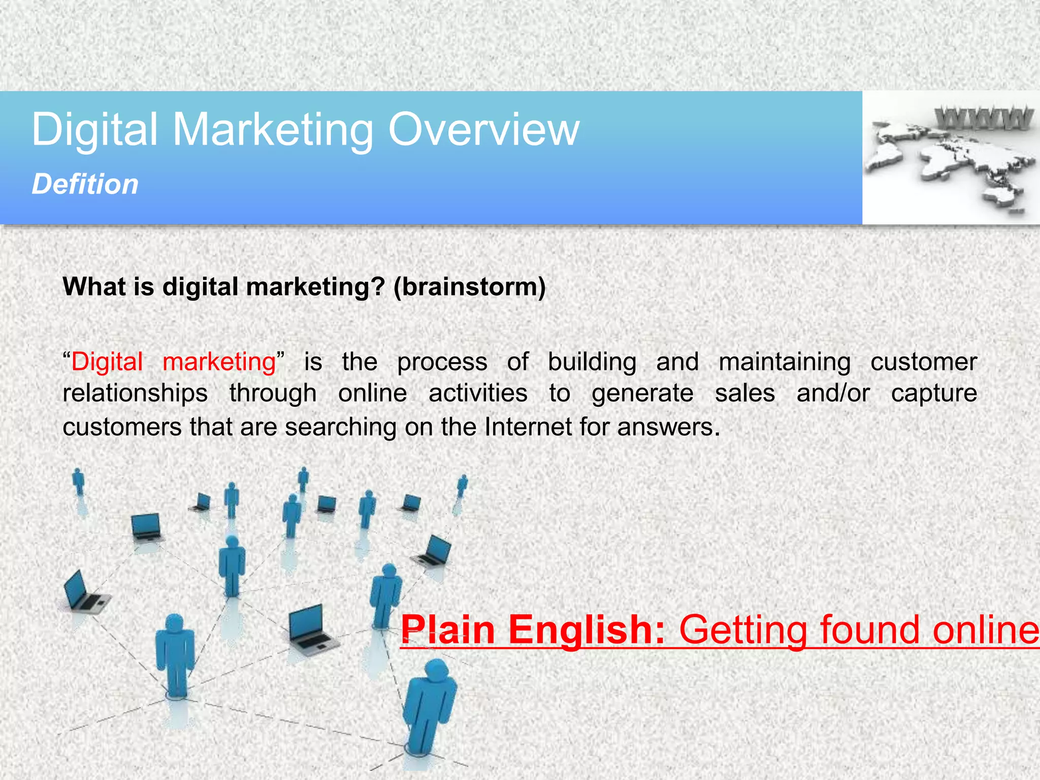 What is digital marketing? (brainstorm)
“Digital marketing” is the process of building and maintaining customer
relationships through online activities to generate sales and/or capture
customers that are searching on the Internet for answers.
Digital Marketing Overview
Defition
Plain English: Getting found online
 