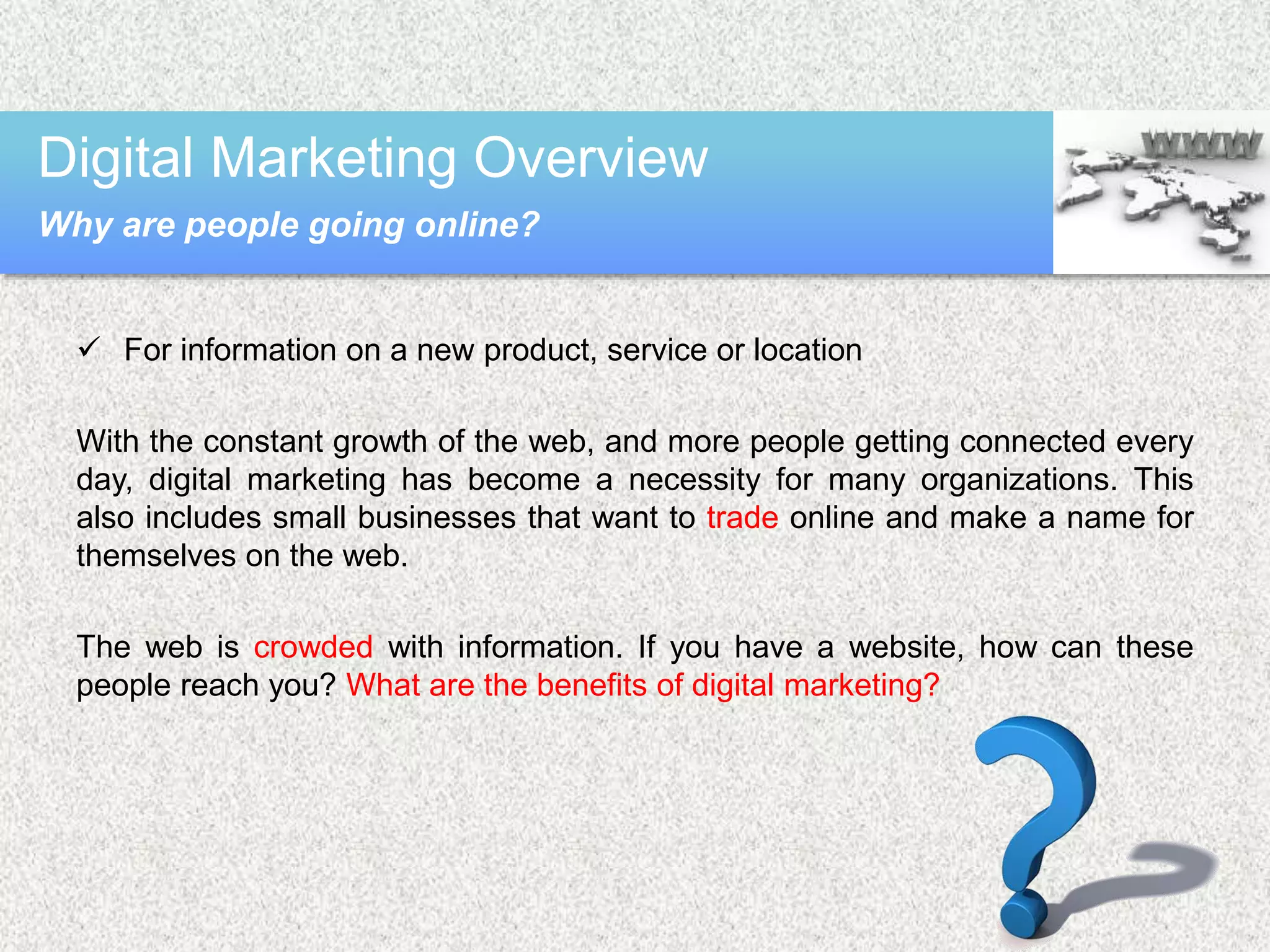  For information on a new product, service or location
With the constant growth of the web, and more people getting connected every
day, digital marketing has become a necessity for many organizations. This
also includes small businesses that want to trade online and make a name for
themselves on the web.
The web is crowded with information. If you have a website, how can these
people reach you? What are the benefits of digital marketing?
Digital Marketing Overview
Why are people going online?
 