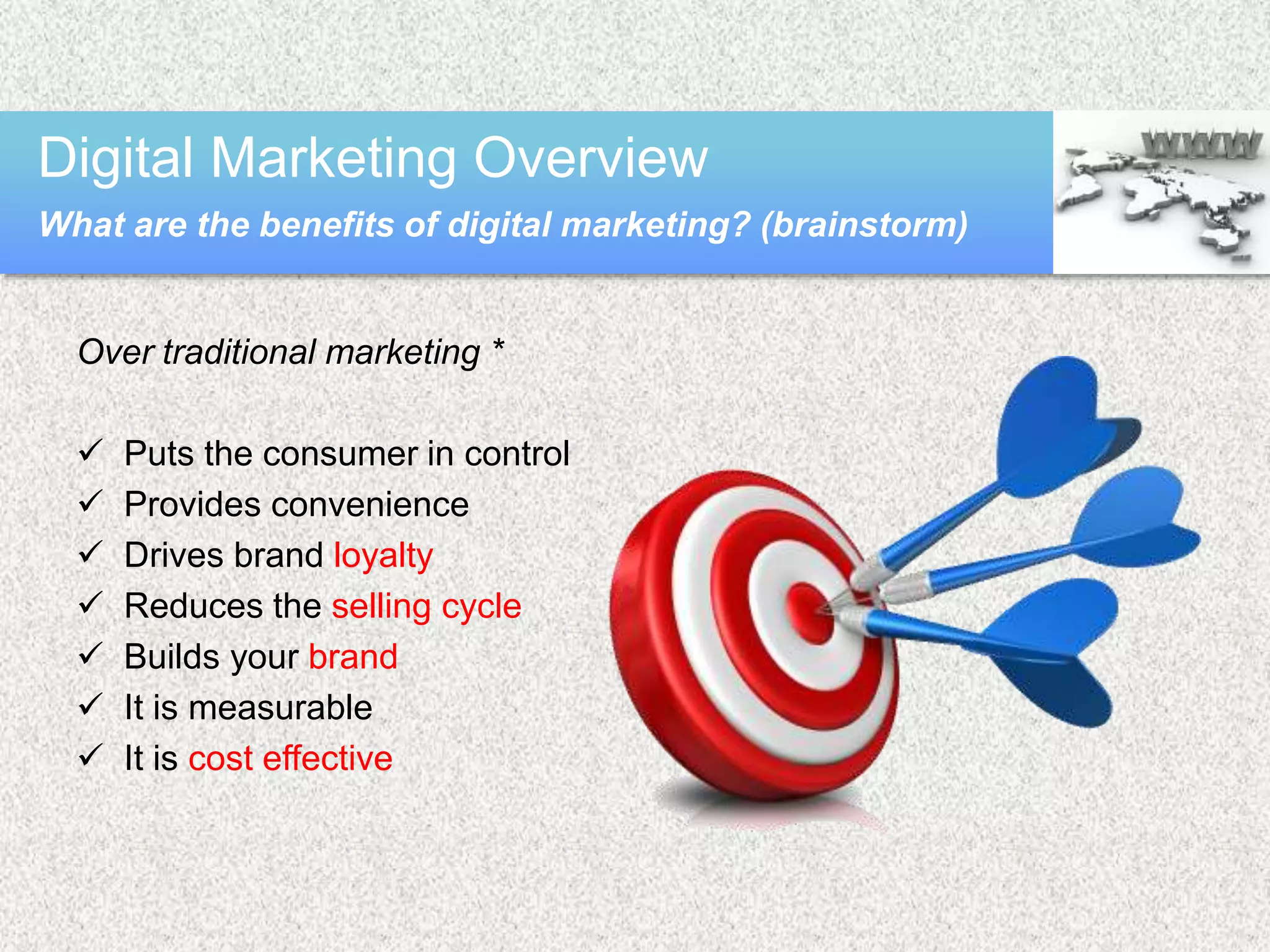 Over traditional marketing *
 Puts the consumer in control
 Provides convenience
 Drives brand loyalty
 Reduces the selling cycle
 Builds your brand
 It is measurable
 It is cost effective
Digital Marketing Overview
What are the benefits of digital marketing? (brainstorm)
 