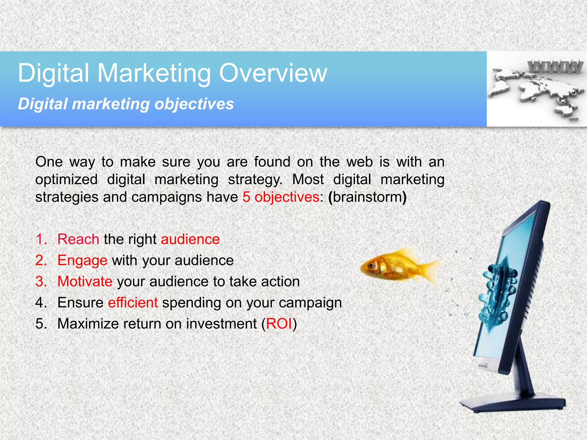 One way to make sure you are found on the web is with an
optimized digital marketing strategy. Most digital marketing
strategies and campaigns have 5 objectives: (brainstorm)
1. Reach the right audience
2. Engage with your audience
3. Motivate your audience to take action
4. Ensure efficient spending on your campaign
5. Maximize return on investment (ROI)
Digital Marketing Overview
Digital marketing objectives
 