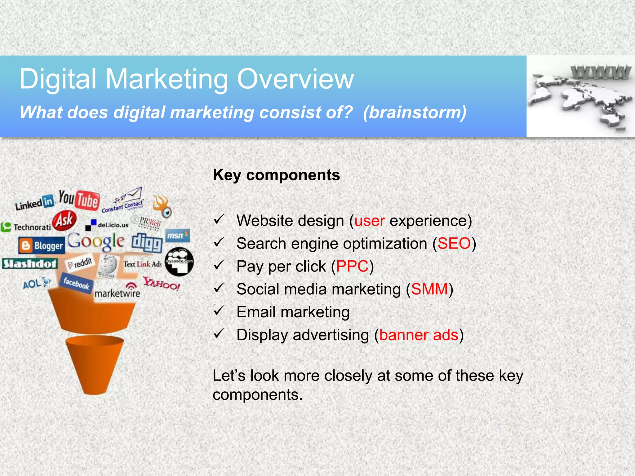 Key components
 Website design (user experience)
 Search engine optimization (SEO)
 Pay per click (PPC)
 Social media marketing (SMM)
 Email marketing
 Display advertising (banner ads)
Let’s look more closely at some of these key
components.
Digital Marketing Overview
What does digital marketing consist of? (brainstorm)
 