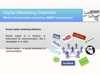 Social media marketing definition
Social media is a medium or
instrument for communication, like a
newspaper or a radio.
Social media = a social instrument of
communication.
Digital Marketing Overview
What is Social media marketing (SMM)? (brainstorm)
 
