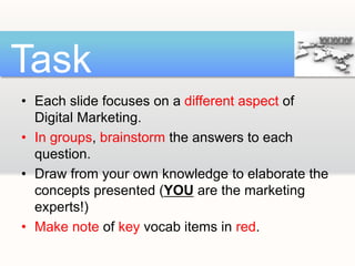 • Each slide focuses on a different aspect of
Digital Marketing.
• In groups, brainstorm the answers to each
question.
• Draw from your own knowledge to elaborate the
concepts presented (YOU are the marketing
experts!)
• Make note of key vocab items in red.
Task
 