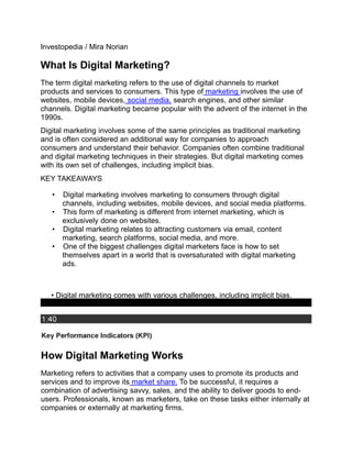 Investopedia / Mira Norian
What Is Digital Marketing?
The term digital marketing refers to the use of digital channels to market
products and services to consumers. This type of marketing involves the use of
websites, mobile devices, social media, search engines, and other similar
channels. Digital marketing became popular with the advent of the internet in the
1990s.
Digital marketing involves some of the same principles as traditional marketing
and is often considered an additional way for companies to approach
consumers and understand their behavior. Companies often combine traditional
and digital marketing techniques in their strategies. But digital marketing comes
with its own set of challenges, including implicit bias.
KEY TAKEAWAYS
• Digital marketing involves marketing to consumers through digital
channels, including websites, mobile devices, and social media platforms.
• This form of marketing is different from internet marketing, which is
exclusively done on websites.
• Digital marketing relates to attracting customers via email, content
marketing, search platforms, social media, and more.
• One of the biggest challenges digital marketers face is how to set
themselves apart in a world that is oversaturated with digital marketing
ads.
• Digital marketing comes with various challenges, including implicit bias.
How Digital Marketing Works
Marketing refers to activities that a company uses to promote its products and
services and to improve its market share. To be successful, it requires a
combination of advertising savvy, sales, and the ability to deliver goods to end-
users. Professionals, known as marketers, take on these tasks either internally at
companies or externally at marketing firms.
 
