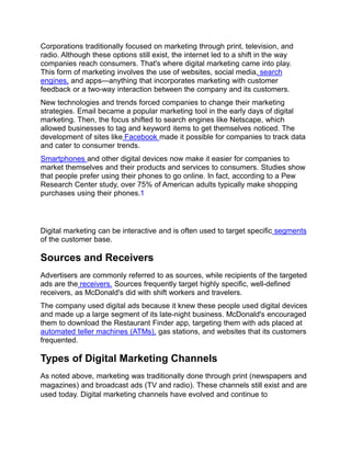 Corporations traditionally focused on marketing through print, television, and
radio. Although these options still exist, the internet led to a shift in the way
companies reach consumers. That's where digital marketing came into play.
This form of marketing involves the use of websites, social media, search
engines, and apps—anything that incorporates marketing with customer
feedback or a two-way interaction between the company and its customers.
New technologies and trends forced companies to change their marketing
strategies. Email became a popular marketing tool in the early days of digital
marketing. Then, the focus shifted to search engines like Netscape, which
allowed businesses to tag and keyword items to get themselves noticed. The
development of sites like Facebook made it possible for companies to track data
and cater to consumer trends.
Smartphones and other digital devices now make it easier for companies to
market themselves and their products and services to consumers. Studies show
that people prefer using their phones to go online. In fact, according to a Pew
Research Center study, over 75% of American adults typically make shopping
purchases using their phones.1
Digital marketing can be interactive and is often used to target specific segments
of the customer base.
Sources and Receivers
Advertisers are commonly referred to as sources, while recipients of the targeted
ads are the receivers. Sources frequently target highly specific, well-defined
receivers, as McDonald's did with shift workers and travelers.
The company used digital ads because it knew these people used digital devices
and made up a large segment of its late-night business. McDonald's encouraged
them to download the Restaurant Finder app, targeting them with ads placed at
automated teller machines (ATMs), gas stations, and websites that its customers
frequented.
Types of Digital Marketing Channels
As noted above, marketing was traditionally done through print (newspapers and
magazines) and broadcast ads (TV and radio). These channels still exist and are
used today. Digital marketing channels have evolved and continue to
 