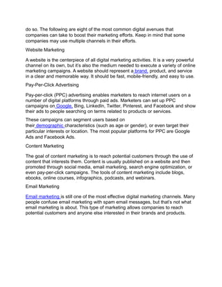 do so. The following are eight of the most common digital avenues that
companies can take to boost their marketing efforts. Keep in mind that some
companies may use multiple channels in their efforts.
Website Marketing
A website is the centerpiece of all digital marketing activities. It is a very powerful
channel on its own, but it’s also the medium needed to execute a variety of online
marketing campaigns. A website should represent a brand, product, and service
in a clear and memorable way. It should be fast, mobile-friendly, and easy to use.
Pay-Per-Click Advertising
Pay-per-click (PPC) advertising enables marketers to reach internet users on a
number of digital platforms through paid ads. Marketers can set up PPC
campaigns on Google, Bing, LinkedIn, Twitter, Pinterest, and Facebook and show
their ads to people searching on terms related to products or services.
These campaigns can segment users based on
their demographic characteristics (such as age or gender), or even target their
particular interests or location. The most popular platforms for PPC are Google
Ads and Facebook Ads.
Content Marketing
The goal of content marketing is to reach potential customers through the use of
content that interests them. Content is usually published on a website and then
promoted through social media, email marketing, search engine optimization, or
even pay-per-click campaigns. The tools of content marketing include blogs,
ebooks, online courses, infographics, podcasts, and webinars.
Email Marketing
Email marketing is still one of the most effective digital marketing channels. Many
people confuse email marketing with spam email messages, but that’s not what
email marketing is about. This type of marketing allows companies to reach
potential customers and anyone else interested in their brands and products.
 