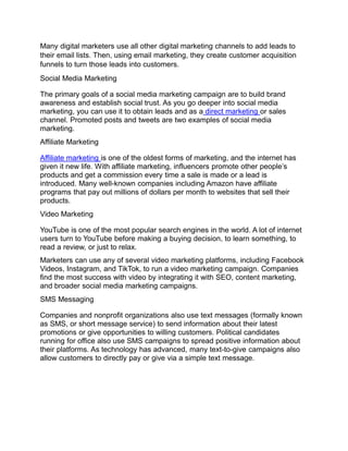 Many digital marketers use all other digital marketing channels to add leads to
their email lists. Then, using email marketing, they create customer acquisition
funnels to turn those leads into customers.
Social Media Marketing
The primary goals of a social media marketing campaign are to build brand
awareness and establish social trust. As you go deeper into social media
marketing, you can use it to obtain leads and as a direct marketing or sales
channel. Promoted posts and tweets are two examples of social media
marketing.
Affiliate Marketing
Affiliate marketing is one of the oldest forms of marketing, and the internet has
given it new life. With affiliate marketing, influencers promote other people’s
products and get a commission every time a sale is made or a lead is
introduced. Many well-known companies including Amazon have affiliate
programs that pay out millions of dollars per month to websites that sell their
products.
Video Marketing
YouTube is one of the most popular search engines in the world. A lot of internet
users turn to YouTube before making a buying decision, to learn something, to
read a review, or just to relax.
Marketers can use any of several video marketing platforms, including Facebook
Videos, Instagram, and TikTok, to run a video marketing campaign. Companies
find the most success with video by integrating it with SEO, content marketing,
and broader social media marketing campaigns.
SMS Messaging
Companies and nonprofit organizations also use text messages (formally known
as SMS, or short message service) to send information about their latest
promotions or give opportunities to willing customers. Political candidates
running for office also use SMS campaigns to spread positive information about
their platforms. As technology has advanced, many text-to-give campaigns also
allow customers to directly pay or give via a simple text message.
 