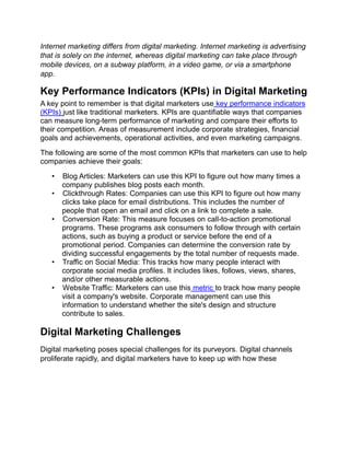 Internet marketing differs from digital marketing. Internet marketing is advertising
that is solely on the internet, whereas digital marketing can take place through
mobile devices, on a subway platform, in a video game, or via a smartphone
app.
Key Performance Indicators (KPIs) in Digital Marketing
A key point to remember is that digital marketers use key performance indicators
(KPIs) just like traditional marketers. KPIs are quantifiable ways that companies
can measure long-term performance of marketing and compare their efforts to
their competition. Areas of measurement include corporate strategies, financial
goals and achievements, operational activities, and even marketing campaigns.
The following are some of the most common KPIs that marketers can use to help
companies achieve their goals:
• Blog Articles: Marketers can use this KPI to figure out how many times a
company publishes blog posts each month.
• Clickthrough Rates: Companies can use this KPI to figure out how many
clicks take place for email distributions. This includes the number of
people that open an email and click on a link to complete a sale.
• Conversion Rate: This measure focuses on call-to-action promotional
programs. These programs ask consumers to follow through with certain
actions, such as buying a product or service before the end of a
promotional period. Companies can determine the conversion rate by
dividing successful engagements by the total number of requests made.
• Traffic on Social Media: This tracks how many people interact with
corporate social media profiles. It includes likes, follows, views, shares,
and/or other measurable actions.
• Website Traffic: Marketers can use this metric to track how many people
visit a company's website. Corporate management can use this
information to understand whether the site's design and structure
contribute to sales.
Digital Marketing Challenges
Digital marketing poses special challenges for its purveyors. Digital channels
proliferate rapidly, and digital marketers have to keep up with how these
 