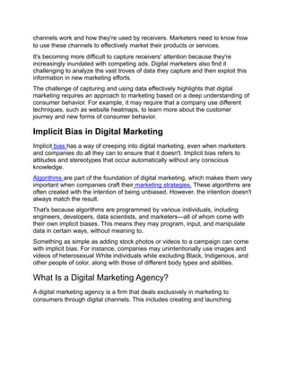 channels work and how they're used by receivers. Marketers need to know how
to use these channels to effectively market their products or services.
It's becoming more difficult to capture receivers' attention because they're
increasingly inundated with competing ads. Digital marketers also find it
challenging to analyze the vast troves of data they capture and then exploit this
information in new marketing efforts.
The challenge of capturing and using data effectively highlights that digital
marketing requires an approach to marketing based on a deep understanding of
consumer behavior. For example, it may require that a company use different
techniques, such as website heatmaps, to learn more about the customer
journey and new forms of consumer behavior.
Implicit Bias in Digital Marketing
Implicit bias has a way of creeping into digital marketing, even when marketers
and companies do all they can to ensure that it doesn't. Implicit bias refers to
attitudes and stereotypes that occur automatically without any conscious
knowledge.
Algorithms are part of the foundation of digital marketing, which makes them very
important when companies craft their marketing strategies. These algorithms are
often created with the intention of being unbiased. However, the intention doesn't
always match the result.
That's because algorithms are programmed by various individuals, including
engineers, developers, data scientists, and marketers—all of whom come with
their own implicit biases. This means they may program, input, and manipulate
data in certain ways, without meaning to.
Something as simple as adding stock photos or videos to a campaign can come
with implicit bias. For instance, companies may unintentionally use images and
videos of heterosexual White individuals while excluding Black, Indigenous, and
other people of color, along with those of different body types and abilities.
What Is a Digital Marketing Agency?
A digital marketing agency is a firm that deals exclusively in marketing to
consumers through digital channels. This includes creating and launching
 