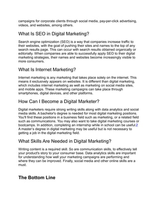 campaigns for corporate clients through social media, pay-per-click advertising,
videos, and websites, among others.
What Is SEO in Digital Marketing?
Search engine optimization (SEO) is a way that companies increase traffic to
their websites, with the goal of pushing their sites and names to the top of any
search results page. This can occur with search results obtained organically or
editorially. When companies are able to successfully apply SEO to their digital
marketing strategies, their names and websites become increasingly visible to
more consumers.
What Is Internet Marketing?
Internet marketing is any marketing that takes place solely on the internet. This
means it exclusively appears on websites. It is different than digital marketing,
which includes internet marketing as well as marketing on social media sites,
and mobile apps. These marketing campaigns can take place through
smartphones, digital devices, and other platforms.
How Can I Become a Digital Marketer?
Digital marketers require strong writing skills along with data analytics and social
media skills. A bachelor's degree is needed for most digital marketing positions.
You'll find these positions in a business field such as marketing, or a related field
such as communications. You may also want to take digital marketing courses or
bootcamps. In addition, completing an internship while in school can be useful.2
A master’s degree in digital marketing may be useful but is not necessary to
getting a job in the digital marketing field.
What Skills Are Needed in Digital Marketing?
Writing content is a required skill. So are communication skills, to effectively tell
your product's story to your consumer base. Data analytics skills are important
for understanding how well your marketing campaigns are performing and
where they can be improved. Finally, social media and other online skills are a
must.
The Bottom Line
 