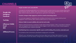 Google Ads
Instagram
Facebook
YouTube
Influencer Collab
Email
SEO
Affiliate/E-Comm.
CHANNELS
Google: Immediate reach, measurable ROI.
To leverage the centralized google platform and it’s extensive network to position brand via various campaign objectives like
Brand Awareness, Lead Gen., Website Traffic, and YouTube Marketing using the search and display ad setup. Additionally, it
helps in effective audience penetration through behaviour, geolocation, and retargeting.
Facebook / Instagram: High engagement, visual focus, ideal for showcasing products.
For social media engagement, targeting the youth, storytelling, promoting sports culture, purpose marketing, topical
engagement, moment marketing. Helps in effective collection ads of our various products.
Influencer Collab: Increased credibility, wide reach, but can be costly.
Influencer marketing has become a cornerstone of modern digital marketing strategies. It offers a unique blend of authenticity,
reach, and engagement that traditional advertising often struggles to match. Other factors include increased engagement
and user generated content, competitive advantage.
Email Marketing: Direct communication, high ROI, requires email list building, offer promotions, subscription push.
It’s cost effective, direct communication, personalization message option, and scalable.
Affiliate/E-comm.: Build digital store on platforms like Amazon Seller Central and Flipkart Seller Dashboard to increase
product penetration across wide audience. Leverage Amazon and Flipkart audience network to improve on online sales.
 