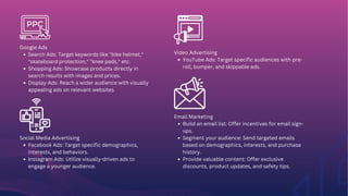 Google Ads
Search Ads: Target keywords like "bike helmet,"
"skateboard protection," "knee pads," etc.
Shopping Ads: Showcase products directly in
search results with images and prices.
Display Ads: Reach a wider audience with visually
appealing ads on relevant websites.
Social Media Advertising
Facebook Ads: Target specific demographics,
interests, and behaviors.
Instagram Ads: Utilize visually-driven ads to
engage a younger audience.
Video Advertising
YouTube Ads: Target specific audiences with pre-
roll, bumper, and skippable ads.
Email Marketing
Build an email list: Offer incentives for email sign-
ups.
Segment your audience: Send targeted emails
based on demographics, interests, and purchase
history.
Provide valuable content: Offer exclusive
discounts, product updates, and safety tips.
 