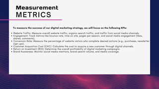 To measure the success of our digital marketing strategy, we will focus on the following KPIs:
Website Traffic: Measure overall website traffic, organic search traffic, and traffic from social media channels.
Engagement: Track metrics like bounce rate, time on site, pages per session, and social media engagement (likes,
shares, comments).
Conversion Rate: Measure the percentage of website visitors who complete desired actions (e.g., purchases, newsletter
sign-ups).
Customer Acquisition Cost (CAC): Calculate the cost to acquire a new customer through digital channels.
Return on Investment (ROI): Determine the overall profitability of digital marketing campaigns.
Brand Awareness: Monitor social media mentions, brand search volume, and media coverage.
Measurement
METRICS
 