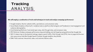 Tracking
We will employ a combination of tools and techniques to track and analyze campaign performance:
Google Analytics: Monitor website traffic, user behavior, and conversion rates.
Social Media Analytics: Utilize built-in analytics tools on platforms like Instagram and Facebook to track engagement and
audience demographics.
Email Marketing Platforms: Track email open rates, click-through rates, and conversion rates.
PPC Platforms: Analyze campaign performance, keyword bidding, and ad targeting using platforms like Google Ads.
SEO: To keep a tap on the keyword rankings, organic search traffic, Click-through rate (CTR), time on page and bounce-
rate using various tools like Google Search Console, Google Analytics, Moz/Ahrefs.
CRM: Track customer interactions, sales, and customer lifetime value.
ANALYSIS
 