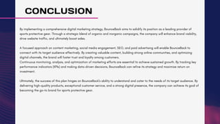 CONCLUSION
By implementing a comprehensive digital marketing strategy, BounceBack aims to solidify its position as a leading provider of
sports protective gear. Through a strategic blend of organic and inorganic campaigns, the company will enhance brand visibility,
drive website traffic, and ultimately boost sales.
A focused approach on content marketing, social media engagement, SEO, and paid advertising will enable BounceBack to
connect with its target audience effectively. By creating valuable content, building strong online communities, and optimizing
digital channels, the brand will foster trust and loyalty among customers.
Continuous monitoring, analysis, and optimization of marketing efforts are essential to achieve sustained growth. By tracking key
performance indicators (KPIs) and making data-driven decisions, BounceBack can refine its strategy and maximize return on
investment.
Ultimately, the success of this plan hinges on BounceBack's ability to understand and cater to the needs of its target audience. By
delivering high-quality products, exceptional customer service, and a strong digital presence, the company can achieve its goal of
becoming the go-to brand for sports protective gear.
 
