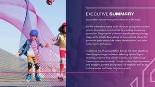 EXECUTIVE
BounceBack is more than just a brand; it’s a PROMISE.
For the adrenaline-fueled souls who push boundaries and defy
gravity, BounceBack is committed to providing unwavering
protection. This proposal outlines a digital marketing strategy
designed to solidify BounceBack as the preferred choice for
protective gear among bike riders, skateboarders, and other
action sports enthusiasts.
To achieve this, the presentation defines the clear objectives,
identifying our target audience, selecting optimal digital
channels, implementing effective tactics, and meticulously
measuring our performance. Through a robust digital presence
and engaging content, BounceBack will establish itself as an
industry leader and foster long-term growth.
SUMMARY
 