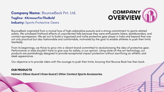 BounceBack originated from a mutual love of high-adrenaline pursuits and a strong commitment to sports related
safety. We witnessed firsthand effects of unprotected falls because they were enthusiastic bikers, skateboarders, and
contact sportsperson. We set out to build a organized and niche protective gear player in India and beyond that was
not only practical but also fashionable and comfortable, motivated by the goal to enable athletes to push their limits
fearlessly.
From its beginnings, we thrive to grow into a vibrant brand committed to revolutionizing the idea of protective gear.
Performance or style shouldn't have to give way for safety, in our opinion. Using state-of-the-art technology, our
products are painstakingly designed to provide exceptional impact protection without sacrificing an athletic and
sleek appearance.
Our objective is to provide riders with the courage to push their limits, knowing that Bounce Back has their back.
OVERVIEW
COMPANY
Company Name: BounceBack Pvt. Ltd.
Tagline: #ArmourForTheBold
Industry: Sports Protective Gears
OUR PRODUCTS
Helmet | Elbow Guard | Knee Guard | Other Contact Sports Accessories.
 