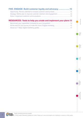 IntroductionDay5:
ENGAGE
Recommended
Resources
Day4:
CONVERT
Day3:
ACT
Day2:
REACH
Day1:
PLAN
© Smart Insights (Marketing Intelligence) Limited. Please go to www.smartinsights.com to feedback or access our other guides.
Digital marketing planning template
!
3
FIVE. ENGAGE: Build customer loyalty and advocacy.....................12
Opportunity: Review potential to increase customer activity levels......................................12
Strategy: Define plan to improve customer retention and engagement...............................12
Action: Implement customer communications.....................................................................12
RESOURCES: Tools to help you create and implement your plans.13
Benchmark your capabilities compared to your competitors...............................................13
All the best for your journey to make the most of digital marketing......................................13
About our 7 Steps digital marketing guides.........................................................................17
 