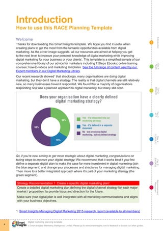 IntroductionDay5:
ENGAGE
Recommended
Resources
Day4:
CONVERT
Day3:
ACT
Day2:
REACH
Day1:
PLAN
© Smart Insights (Marketing Intelligence) Limited. Please go to www.smartinsights.com to feedback or access our other guides.
Digital marketing planning template
!
4
1
Introduction
How to use this RACE Planning Template
Welcome
Thanks for downloading this Smart Insights template. We hope you find it useful when
creating plans to get the most from the fantastic opportunities available from digital
marketing. As the cover image suggests, all our resources are aimed at helping you get
to the next level to improve your personal knowledge of digital marketing while improving
digital marketing for your business or your clients’. This template is a simplified sample of our
comprehensive library of our advice for marketers including 7 Steps Ebooks; online training
courses; how-to-videos and marketing templates. See the full range of content used by our
Expert members in our Digital Marketing Library.
Our recent research showed1
that shockingly, many organisations are doing digital
marketing, but they don’t have a strategy. The reality is that digital channels are still relatively
new, so many businesses haven’t responded. We found that a majority of organisations
responding now use a planned approach to digital marketing, but many still don’t.
34%
16%
50%
Yes - it's integrated into our
marketing strategy
Yes - it's deﬁned in a separate
document
No - we are doing digital
marketing, but no deﬁned strategy
Q9 Does your organisation have a clearly defined
digital marketing strategy?
Does your organisation have a clearly defined
digital marketing strategy?
So, if you’re now aiming to get more strategic about digital marketing, congratulations on
taking steps to improve your digital strategy! We recommend that it works best if you first
define a separate digital plan to make the case for more investment in digital marketing (join
the blue segment) and change your processes and structures for managing digital marketing.
Then move to a better integrated approach where it’s part of your marketing strategy (the
green segment).
Strategy Recommendation 1  Create a specific digital marketing plan!
Create a detailed digital marketing plan defining the digital channel strategy for each major
market / proposition to provide focus and direction for the future.
Make sure your digital plan is well integrated with all marketing communications and aligns
with your business objectives.
1  Smart Insights Managing Digital Marketing 2015 research report (available to all members)
 