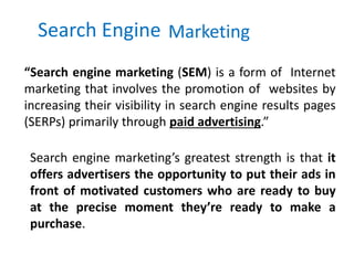 Search Engine Marketing
“Search engine marketing (SEM) is a form of Internet
marketing that involves the promotion of websites by
increasing their visibility in search engine results pages
(SERPs) primarily through paid advertising.”
Search engine marketing’s greatest strength is that it
offers advertisers the opportunity to put their ads in
front of motivated customers who are ready to buy
at the precise moment they’re ready to make a
purchase.
 