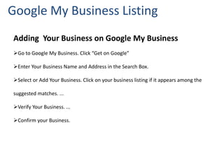 Google My Business Listing
Adding Your Business on Google My Business
Go to Google My Business. Click “Get on Google”
Enter Your Business Name and Address in the Search Box.
Select or Add Your Business. Click on your business listing if it appears among the
suggested matches. ...
Verify Your Business. ...
Confirm your Business.
 
