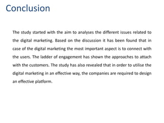 The study started with the aim to analyses the different issues related to
the digital marketing. Based on the discussion it has been found that in
case of the digital marketing the most important aspect is to connect with
the users. The ladder of engagement has shown the approaches to attach
with the customers. The study has also revealed that in order to utilise the
digital marketing in an effective way, the companies are required to design
an effective platform.
Conclusion
 
