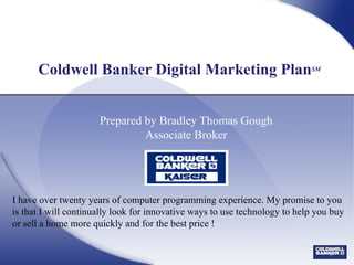 Coldwell Banker Digital Marketing Plan SM Prepared by Bradley Thomas Gough Associate Broker I have over twenty years of computer programming experience. My promise to you is that I will continually look for innovative ways to use technology to help you buy or sell a home more quickly and for the best price !  