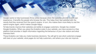 Google wants to help businesses thrive online because when the websites provide a solid user
experience, it benefits the people who browse the site. This helps them feel satisfied with the
results that they received from the search engine. In turn, this makes them more likely to visit the
search engine again, which makes Google happy.
To help brands improve their websites and ability to engage customers, Google has created
Google Analytics. When you place the Analytics code in your website, you have access to a free
platform that provides in depth information regarding the behaviour of your site visitors and what
interests them.
TheseAnalytics can help you make business decisions. You will get to see what customers engage
with best on your website, what pages do not help customers, and where your site can improve.
 