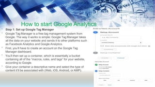 How to start Google Analytics
•
•
•
•
•
Step 1: Set up Google Tag Manager
Google Tag Manager is a free tag management system from
Google. The way it works is simple: Google Tag Manager takes
all the data on your website and sends it to other platforms such
as Facebook Analytics and Google Analytics.
First, you’ll have to create an account on the Google Tag
Manager dashboard.
You’ll then set up a container, which is essentially a bucket
containing all of the “macros, rules, and tags” for your website,
according to Google.
Give your container a descriptive name and select the type of
content it’ll be associated with (Web, iOS, Android, or AMP).
 
