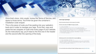 •
•
Once that’s done, click create, review the Terms of Service, and
agree to those terms. You’ll then be given the container’s
installation code snippet.
This is the piece of code you’ll be pasting into your website’s
back end in order to manage your tags. To do that, copy and
paste the two snippets of code onto every page of your website.
As the instructions say, you’ll need to the first one in the header
and the second after the opening of the body
 