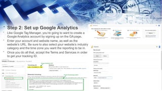 Step 2: Set up Google Analytics
•
•
•
•
Like Google Tag Manager, you’re going to want to create a
Google Analytics account by signing up on the GA page.
Enter your account and website name, as well as the
website’s URL. Be sure to also select your website’s industry
category and the time zone you want the reporting to be in.
Once you do all that, accept the Terms and Services in order
to get your tracking ID.
 