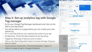 • Step 3: Set up analytics tag with Google
Tag manager
•
•
•
•
•
•
•
Go to your Google Tag Manager dashboard and click on the
Add a new tag button.
You will be taken to a page where you can create your new
website tag.
On it, you’ll see that you can customize two areas of your tag:
Configuration. Where the data collected by the tag will go.
Triggering. What type of data you want to collect.
Click on the Tag Configuration button to choose the type of tag you
want to create.
You’ll want to choose the “UniversalAnalytics” option in
order to create a tag for GoogleAnalytics.
 