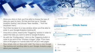 •
•
•
•
•
Once you click on that, you’ll be able to choose the type of
data you want to track. Do that and then go to “Google
Analytics Setting” and choose “New Variable…” from the
dropdown menu.
You’ll then be taken to a new window where you’ll be able to
enter in your Google Analytics tracking ID.
Once this is done, head to the “Triggering” section in order to
select that data you want to send to Google Analytics.
As with the “Configuration,” click on the Triggering button in
order to be sent to the “Choose a trigger” page. From here,
click on All pages so it sends data from all your web pages.
Now simply click on Save and voila! You have a new Google
Tag tracking and sending data to your Google Analytics page
about your website!
 